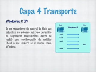 Capa 4 Transporte
Windowing (TCP)
                                          Sender                     Reciver
                                                    Windows size 3
Es un mecanismo de control de flujo que
establece un número máximo permitido
                                           Send 1
de segmentos transmitidos antes de        Send 2
recibir una confirmación de recibido      Send 3
(Ack) a ese número se le conoce como                                 Ack 4
Window.                                   Send 4
 