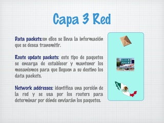 Capa 3 Red
Data packets:en ellos se lleva la información
que se desea transmitir.

Route update packets: este tipo de paquetes
se encarga de establecer y mantener los
mecanismos para que lleguen a su destino los
data packets.

Network addresses: identifica una porción de
la red y se usa por los routers para
determinar por dónde enviarán los paquetes.
 
