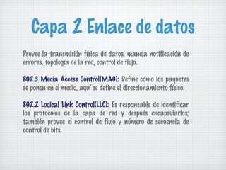 Capa 2 Enlace de datos
Provee la transmisión física de datos, maneja notificación de
errores, topología de la red, control de flujo.

802.3 Media Access Control(MAC): Define cómo los paquetes
se ponen en el medio, aquí se define el direccionamiento físico.

802.2 Logical Link Control(LLC): Es responsable de identificar
los protocolos de la capa de red y después encapsularlos;
también provee el control de flujo y número de secuencia de
control de bits.
 