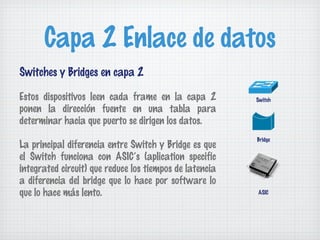 Capa 2 Enlace de datos
Switches y Bridges en capa 2

Estos dispositivos leen cada frame en la capa 2          Switch
ponen la dirección fuente en una tabla para
determinar hacia que puerto se dirigen los datos.
                                                         Bridge
La principal diferencia entre Switch y Bridge es que
el Switch funciona con ASIC’s (aplication specific
integrated circuit) que reduce los tiempos de latencia
a diferencia del bridge que lo hace por software lo
que lo hace más lento.                                   ASIC
 