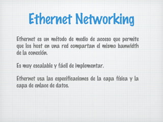 Ethernet Networking
Ethernet es un método de medio de acceso que permite
que los host en una red compartan el mismo banwidth
de la conexión.

Es muy escalable y fácil de implementar.

Ethernet usa las especificaciones de la capa física y la
capa de enlace de datos.
 