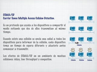 CSMA/CD
Carrier Sense Multiple Access Colision Detection.

Es un protocolo que ayuda a los dispositivos a compartir el
medio evitando que dos de ellos transmitan al mismo
tiempo.

Cuando existe una colisión se envía una señal a todos los
dispositivos para informar de la colisión, cada dispositivo
toma un tiempo de espera diferente y aleatorio antes                     Colisión

comenzar a transmitir.

Los efectos de CSMA/CD en un ambiente de muchas
colisiones: delay, low throughput y congestion.               Colisión      Colisión   Colisión
 