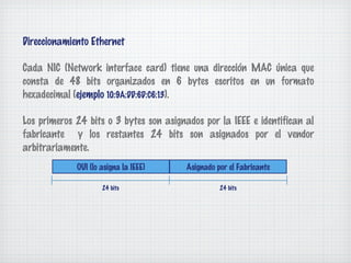 Direccionamiento Ethernet

Cada NIC (Network interface card) tiene una dirección MAC única que
consta de 48 bits organizados en 6 bytes escritos en un formato
hexadecimal (ejemplo 10:9A:DD:6D:C6:13).

Los primeros 24 bits o 3 bytes son asignados por la IEEE e identifican al
fabricante y los restantes 24 bits son asignados por el vendor
arbitrariamente.
             OUI (lo asigna la IEEE)     Asignado por el Fabricante

                     24 bits                       24 bits
 