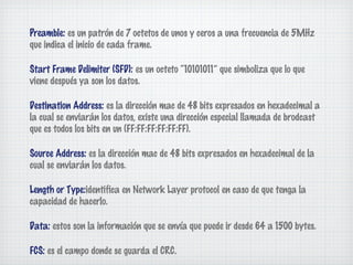 Preamble: es un patrón de 7 octetos de unos y ceros a una frecuencia de 5MHz
que indica el inicio de cada frame.

Start Frame Delimiter (SFD): es un octeto “10101011” que simboliza que lo que
viene después ya son los datos.

Destination Address: es la dirección mac de 48 bits expresados en hexadecimal a
la cual se enviarán los datos, existe una dirección especial llamada de brodcast
que es todos los bits en un (FF:FF:FF:FF:FF:FF).

Source Address: es la dirección mac de 48 bits expresados en hexadecimal de la
cual se enviarán los datos.

Length or Type:identifica en Network Layer protocol en caso de que tenga la
capacidad de hacerlo.

Data: estos son la información que se envía que puede ir desde 64 a 1500 bytes.

FCS: es el campo donde se guarda el CRC.
 