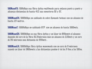 100BaseFX: 100Mbps usa fibra óptica multimodo para enlaces punto a punto y
alcanza distancias de hasta 412 usa conectores SC y ST.

1000BaseCX: 1000Mbps en cableado de cobre llamado twinax con un alcance de
hasta 25 metros .

1000BaseT: 1000Mbps en cableado UTP con un alcance de hasta 1000mts.

1000BaseSX: 1000Mbps se usa fibra óptica y un láser de 850nmts el alcance
depende del core de la fibra 62.5micrones dan un alcance de 220mts y un core
de 50 micrones una distancia de 550mts .

1000BaseLX: 1000Mbps fibra óptica monomodo con un core de 9 micrones
usando un láser de 1800nmts y las distancias pueden ir de los 3 Km a los 10Km.
 
