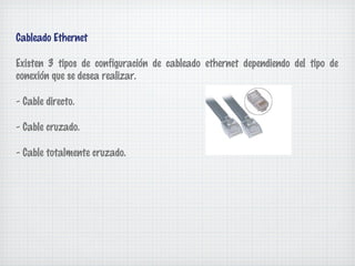 Cableado Ethernet

Existen 3 tipos de configuración de cableado ethernet dependiendo del tipo de
conexión que se desea realizar.

- Cable directo.

- Cable cruzado.

- Cable totalmente cruzado.
 