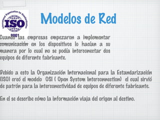 Modelos de Red
Cuando las empresas empezaron a implementar
comunicación en los dispositivos lo hacían a su
manera por lo cual no se podía interconectar dos
equipos de diferente fabricante.

Debido a esto la Organización Internacional para la Estandarización
(ISO) creó el modelo OSI ( Open System Interconnection) el cual sirvió
de patrón para la interconectividad de equipos de diferente fabricante.

En el se describe cómo la información viaja del origen al destino.
 