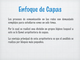 Enfoque de Capas
Los procesos de comunicación en las redes son demasiado
complejos para estudiarse como un solo tema.

Por lo cual se realizó una división en grupos lógicos (capas) a
esto se le llamó arquitectura de capas.

La ventaja principal de esta arquitectura es que el análisis se
realiza por bloques más pequeños.
 