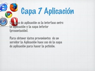 Capa 7 Aplicación
La capa de aplicación es la interfase entre
la aplicación y la capa inferior
(presentación).

Para obtener datos provenientes de un
servidor la Aplicación hace uso de la capa
de aplicación para hacer la petición.
 