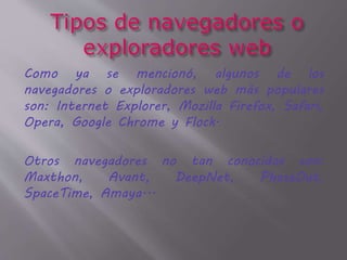 Como ya se mencionó, algunos de los
navegadores o exploradores web más populares
son: Internet Explorer, Mozilla Firefox, Safari,
Opera, Google Chrome y Flock.
Otros navegadores no tan conocidos son:
Maxthon, Avant, DeepNet, PhaseOut,
SpaceTime, Amaya...
 