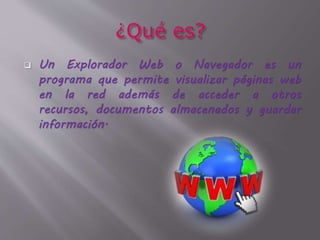  Un Explorador Web o Navegador es un
programa que permite visualizar páginas web
en la red además de acceder a otros
recursos, documentos almacenados y guardar
información.
 