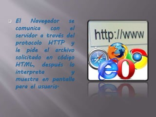  El Navegador se
comunica con el
servidor a través del
protocolo HTTP y
le pide el archivo
solicitado en código
HTML, después lo
interpreta y
muestra en pantalla
para el usuario.
 