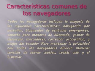 Todos los navegadores incluyen la mayoría de
las siguientes características: navegación por
pestañas, bloqueador de ventanas emergentes,
soporte para motores de búsqueda, gestor de
descargas, marcadores, corrector ortográfico, y
atajos del teclado. Para mantener la privacidad
casi todos los navegadores ofrecen maneras
sencillas de borrar cookies, cachés web y el
historial.
 
