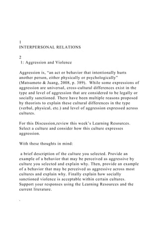 1
INTERPERSONAL RELATIONS
2
1: Aggression and Violence
Aggression is, “an act or behavior that intentionally hurts
another person, either physically or psychologically”
(Matsumoto & Juang, 2008, p. 389). While some expressions of
aggression are universal, cross-cultural differences exist in the
type and level of aggression that are considered to be legally or
socially sanctioned. There have been multiple reasons proposed
by theorists to explain these cultural differences in the type
(verbal, physical, etc.) and level of aggression expressed across
cultures.
For this Discussion,review this week’s Learning Resources.
Select a culture and consider how this culture expresses
aggression.
With these thoughts in mind:
a brief description of the culture you selected. Provide an
example of a behavior that may be perceived as aggressive by
culture you selected and explain why. Then, provide an example
of a behavior that may be perceived as aggressive across most
cultures and explain why. Finally explain how socially
sanctioned violence is acceptable within certain cultures.
Support your responses using the Learning Resources and the
current literature.
.
 