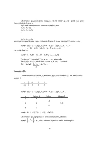 77
Observamos que, assim como para p1(x) e p2(x), pk(x) = pk–1(x) + qk(x), onde qk(x)
é um polinômio de grau k.
Aplicando sucessivamente o mesmo raciocínio para
x0, x1, x2, x3;
x0, x1, x2, x3, x4;
.
.
.
x0, x1, x2, ..., xn,
teremos a forma de Newton para o polinômio de grau ≤ n que interpola f(x) em x0, ..., xn:
pn(x) = f(x0) + (x – x0)f[x0, x1] + (x – x0)(x – x1)f[x0, x1, x2] + ... +
+ ... + (x – x0)(x – x1)...(x – xn–1)f[x0, x1, ..., xn]
e o erro é dado por:
En(x) = (x – x0)(x – x1) ... (x – xn)f[x0, x1, ..., xn, x]
De fato, pn(x) interpola f(x)em x0, x1, ..., xn, pois sendo
f(x) = pn(x) + En(x), então para todo nó xk, k = 0, ..., n, temos:
f(xk) = pn(xk) + ( ) ( )kn
0
kn xpxE =
=
43421
.
Exemplo 4.3.2:
Usando a forma de Newton, o polinômio p2(x), que interpola f(x) nos pontos dados
abaixo, é:
x -1 0 2
f(x) 4 1 -1
p2(x) = f(x0) + (x – x0)f[x0, x1] + (x – x0)(x – x1)f[x0, x1, x2].
x Ordem 0 Ordem 1 Ordem 2
-1 4
-3
0 1 2/3
-1
2 -1
p2(x) = 4 + (x + 1)(-3) + (x + 1)(x - 0)(2/3)
Observamos que, agrupando os termos semelhantes, obtemos
p2(x) = 1x
3
7
x
3
2 2
+− , que é a mesma expressão obtida no exemplo 2.
 