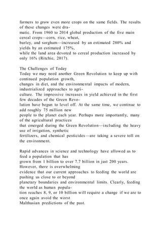 farmers to grow even more crops on the same fields. The results
of these changes were dra-
matic. From 1960 to 2014 global production of the five main
cereal crops—corn, rice, wheat,
barley, and sorghum—increased by an estimated 280% and
yields by an estimated 175%,
while the land area devoted to cereal production increased by
only 16% (Ritchie, 2017).
The Challenges of Today
Today we may need another Green Revolution to keep up with
continued population growth,
changes in diet, and the environmental impacts of modern,
industrialized approaches to agri-
culture. The impressive increases in yield achieved in the first
few decades of the Green Revo-
lution have begun to level off. At the same time, we continue to
add roughly 75 million new
people to the planet each year. Perhaps more importantly, many
of the agricultural practices
that emerged during the Green Revolution—including the heavy
use of irrigation, synthetic
fertilizers, and chemical pesticides—are taking a severe toll on
the environment.
Rapid advances in science and technology have allowed us to
feed a population that has
grown from 1 billion to over 7.7 billion in just 200 years.
However, there is overwhelming
evidence that our current approaches to feeding the world are
pushing us close to or beyond
planetary boundaries and environmental limits. Clearly, feeding
the world as human popula-
tion reaches 8, 9, or 10 billion will require a change if we are to
once again avoid the worst
Malthusian predictions of the past.
 