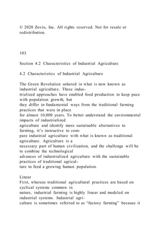 © 2020 Zovio, Inc. All rights reserved. Not for resale or
redistribution.
103
Section 4.2 Characteristics of Industrial Agriculture
4.2 Characteristics of Industrial Agriculture
The Green Revolution ushered in what is now known as
industrial agriculture. These indus-
trialized approaches have enabled food production to keep pace
with population growth, but
they differ in fundamental ways from the traditional farming
practices that were in place
for almost 10,000 years. To better understand the environmental
impacts of industrialized
agriculture and identify more sustainable alternatives to
farming, it’s instructive to com-
pare industrial agriculture with what is known as traditional
agriculture. Agriculture is a
necessary part of human civilization, and the challenge will be
to combine the technological
advances of industrialized agriculture with the sustainable
practices of traditional agricul-
ture to feed a growing human population.
Linear
First, whereas traditional agricultural practices are based on
cyclical systems common in
nature, industrial farming is highly linear and modeled on
industrial systems. Industrial agri-
culture is sometimes referred to as “factory farming” because it
 
