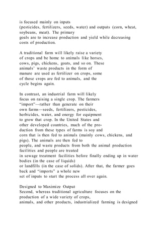 is focused mainly on inputs
(pesticides, fertilizers, seeds, water) and outputs (corn, wheat,
soybeans, meat). The primary
goals are to increase production and yield while decreasing
costs of production.
A traditional farm will likely raise a variety
of crops and be home to animals like horses,
cows, pigs, chickens, goats, and so on. These
animals’ waste products in the form of
manure are used as fertilizer on crops, some
of those crops are fed to animals, and the
cycle begins again.
In contrast, an industrial farm will likely
focus on raising a single crop. The farmers
“import”—rather than generate on their
own farms—seeds, fertilizers, pesticides,
herbicides, water, and energy for equipment
to grow that crop. In the United States and
other developed countries, much of the pro-
duction from these types of farms is soy and
corn that is then fed to animals (mainly cows, chickens, and
pigs). The animals are then fed to
people, and waste products from both the animal production
facilities and people are treated
in sewage treatment facilities before finally ending up in water
bodies (in the case of liquids)
or landfills (in the case of solids). After that, the farmer goes
back and “imports” a whole new
set of inputs to start the process all over again.
Designed to Maximize Output
Second, whereas traditional agriculture focuses on the
production of a wide variety of crops,
animals, and other products, industrialized farming is designed
 
