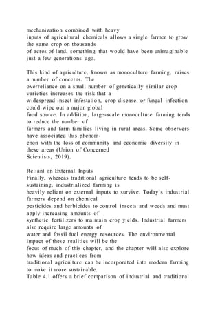 mechanization combined with heavy
inputs of agricultural chemicals allows a single farmer to grow
the same crop on thousands
of acres of land, something that would have been unimaginable
just a few generations ago.
This kind of agriculture, known as monoculture farming, raises
a number of concerns. The
overreliance on a small number of genetically similar crop
varieties increases the risk that a
widespread insect infestation, crop disease, or fungal infecti on
could wipe out a major global
food source. In addition, large-scale monoculture farming tends
to reduce the number of
farmers and farm families living in rural areas. Some observers
have associated this phenom-
enon with the loss of community and economic diversity in
these areas (Union of Concerned
Scientists, 2019).
Reliant on External Inputs
Finally, whereas traditional agriculture tends to be self-
sustaining, industrialized farming is
heavily reliant on external inputs to survive. Today’s industrial
farmers depend on chemical
pesticides and herbicides to control insects and weeds and must
apply increasing amounts of
synthetic fertilizers to maintain crop yields. Industrial farmers
also require large amounts of
water and fossil fuel energy resources. The environmental
impact of these realities will be the
focus of much of this chapter, and the chapter will also explore
how ideas and practices from
traditional agriculture can be incorporated into modern farming
to make it more sustainable.
Table 4.1 offers a brief comparison of industrial and traditional
 