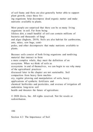 of soil fauna and flora are also generally better able to support
plant growth, since these liv-
ing organisms help decompose dead organic matter and make
nutrients available to plants.
Most people are surprised that there can be so many living
organisms in soil. Far from being
lifeless dirt, a small handful of soil can contain millions of
bacteria and thousands of fungi
and algae (Ingham, 2019). Soils are also habitat for earthworms,
ants, mites, sow bugs, centi-
pedes, and other decomposers that make nutrients available to
plants.
Because soils consist of both living organisms and nonliving
material that interact to form
a more complex whole, they meet the definition of an
ecosystem. When we think of soils as
ecosystems in and of themselves, we can begin to see why many
of the agricultural practices
discussed later in the chapter are not sustainable. Soil
compaction from heavy farm machin-
ery, regular plowing and manipulation of soils, heavy
applications of synthetic fertilizers and
chemical herbicides and pesticides, and overuse of irrigation all
undermine long-term soil
health and threaten the future of agriculture.
© 2020 Zovio, Inc. All rights reserved. Not for resale or
redistribution.
106
Section 4.3 The Importance of Soil
 