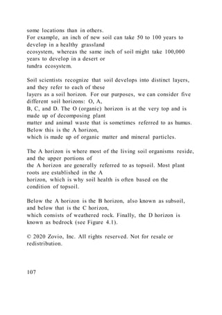 some locations than in others.
For example, an inch of new soil can take 50 to 100 years to
develop in a healthy grassland
ecosystem, whereas the same inch of soil might take 100,000
years to develop in a desert or
tundra ecosystem.
Soil scientists recognize that soil develops into distinct layers,
and they refer to each of these
layers as a soil horizon. For our purposes, we can consider five
different soil horizons: O, A,
B, C, and D. The O (organic) horizon is at the very top and is
made up of decomposing plant
matter and animal waste that is sometimes referred to as humus.
Below this is the A horizon,
which is made up of organic matter and mineral particles.
The A horizon is where most of the living soil organisms reside,
and the upper portions of
the A horizon are generally referred to as topsoil. Most plant
roots are established in the A
horizon, which is why soil health is often based on the
condition of topsoil.
Below the A horizon is the B horizon, also known as subsoil,
and below that is the C horizon,
which consists of weathered rock. Finally, the D horizon is
known as bedrock (see Figure 4.1).
© 2020 Zovio, Inc. All rights reserved. Not for resale or
redistribution.
107
 