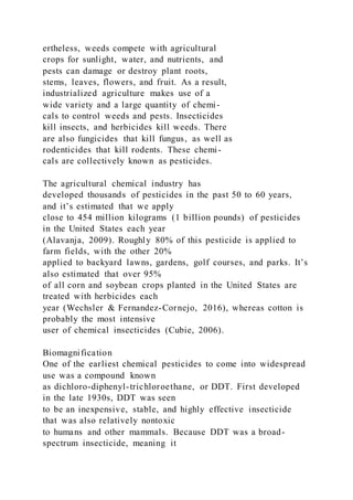 ertheless, weeds compete with agricultural
crops for sunlight, water, and nutrients, and
pests can damage or destroy plant roots,
stems, leaves, flowers, and fruit. As a result,
industrialized agriculture makes use of a
wide variety and a large quantity of chemi-
cals to control weeds and pests. Insecticides
kill insects, and herbicides kill weeds. There
are also fungicides that kill fungus, as well as
rodenticides that kill rodents. These chemi-
cals are collectively known as pesticides.
The agricultural chemical industry has
developed thousands of pesticides in the past 50 to 60 years,
and it’s estimated that we apply
close to 454 million kilograms (1 billion pounds) of pesticides
in the United States each year
(Alavanja, 2009). Roughly 80% of this pesticide is applied to
farm fields, with the other 20%
applied to backyard lawns, gardens, golf courses, and parks. It’s
also estimated that over 95%
of all corn and soybean crops planted in the United States are
treated with herbicides each
year (Wechsler & Fernandez-Cornejo, 2016), whereas cotton is
probably the most intensive
user of chemical insecticides (Cubie, 2006).
Biomagnification
One of the earliest chemical pesticides to come into widespread
use was a compound known
as dichloro-diphenyl-trichloroethane, or DDT. First developed
in the late 1930s, DDT was seen
to be an inexpensive, stable, and highly effective insecticide
that was also relatively nontoxic
to humans and other mammals. Because DDT was a broad-
spectrum insecticide, meaning it
 