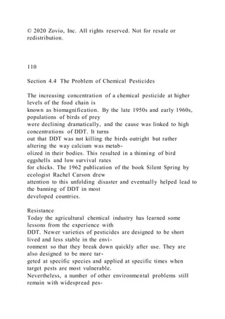 © 2020 Zovio, Inc. All rights reserved. Not for resale or
redistribution.
110
Section 4.4 The Problem of Chemical Pesticides
The increasing concentration of a chemical pesticide at higher
levels of the food chain is
known as biomagnification. By the late 1950s and early 1960s,
populations of birds of prey
were declining dramatically, and the cause was linked to high
concentrations of DDT. It turns
out that DDT was not killing the birds outright but rather
altering the way calcium was metab-
olized in their bodies. This resulted in a thinning of bird
eggshells and low survival rates
for chicks. The 1962 publication of the book Silent Spring by
ecologist Rachel Carson drew
attention to this unfolding disaster and eventually helped lead to
the banning of DDT in most
developed countries.
Resistance
Today the agricultural chemical industry has learned some
lessons from the experience with
DDT. Newer varieties of pesticides are designed to be short
lived and less stable in the envi-
ronment so that they break down quickly after use. They are
also designed to be more tar-
geted at specific species and applied at specific times when
target pests are most vulnerable.
Nevertheless, a number of other environmental problems still
remain with widespread pes-
 