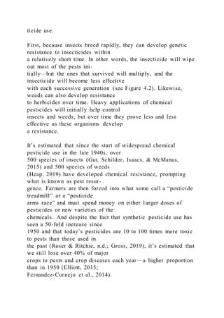 ticide use.
First, because insects breed rapidly, they can develop genetic
resistance to insecticides within
a relatively short time. In other words, the insecticide will wipe
out most of the pests ini-
tially—but the ones that survived will multiply, and the
insecticide will become less effective
with each successive generation (see Figure 4.2). Likewise,
weeds can also develop resistance
to herbicides over time. Heavy applications of chemical
pesticides will initially help control
insects and weeds, but over time they prove less and less
effective as these organisms develop
a resistance.
It’s estimated that since the start of widespread chemical
pesticide use in the late 1940s, over
500 species of insects (Gut, Schilder, Isaacs, & McManus,
2015) and 500 species of weeds
(Heap, 2019) have developed chemical resistance, prompting
what is known as pest resur-
gence. Farmers are then forced into what some call a “pesticide
treadmill” or a “pesticide
arms race” and must spend money on either larger doses of
pesticides or new varieties of the
chemicals. And despite the fact that synthetic pesticide use has
seen a 50-fold increase since
1950 and that today’s pesticides are 10 to 100 times more toxic
to pests than those used in
the past (Roser & Ritchie, n.d.; Gross, 2019), it’s estimated that
we still lose over 40% of major
crops to pests and crop diseases each year—a higher proportion
than in 1950 (Elliott, 2015;
Fernandez-Cornejo et al., 2014).
 