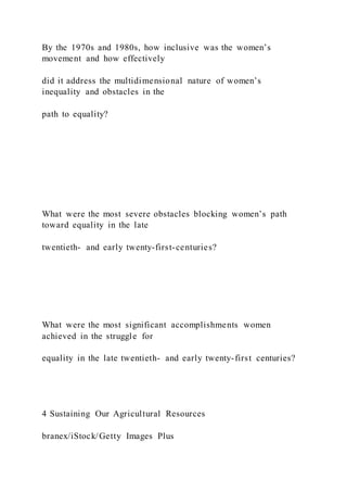 By the 1970s and 1980s, how inclusive was the women’s
movement and how effectively
did it address the multidimensional nature of women’s
inequality and obstacles in the
path to equality?
What were the most severe obstacles blocking women’s path
toward equality in the late
twentieth- and early twenty-first-centuries?
What were the most significant accomplishments women
achieved in the struggle for
equality in the late twentieth- and early twenty-first centuries?
4 Sustaining Our Agricultural Resources
branex/iStock/Getty Images Plus
 