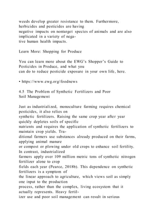 weeds develop greater resistance to them. Furthermore,
herbicides and pesticides are having
negative impacts on nontarget species of animals and are also
implicated in a variety of nega-
tive human health impacts.
Learn More: Shopping for Produce
You can learn more about the EWG’s Shopper’s Guide to
Pesticides in Produce, and what you
can do to reduce pesticide exposure in your own life, here.
• https://www.ewg.org/foodnews
4.5 The Problem of Synthetic Fertilizers and Poor
Soil Management
Just as industrialized, monoculture farming requires chemical
pesticides, it also relies on
synthetic fertilizers. Raising the same crop year after year
quickly depletes soils of specific
nutrients and requires the application of synthetic fertilizers to
maintain crop yields. Tra-
ditional farmers use substances already produced on their farms,
applying animal manure
or compost or plowing under old crops to enhance soil fertility.
In contrast, industrialized
farmers apply over 109 million metric tons of synthetic nitrogen
fertilizer alone to crop
fields each year (Pearce, 2018b). This dependence on synthetic
fertilizers is a symptom of
the linear approach to agriculture, which views soil as simply
one input to the production
process, rather than the complex, living ecosystem that it
actually represents. Heavy fertil-
izer use and poor soil management can result in serious
 