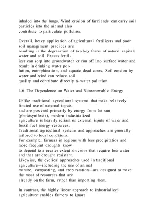 inhaled into the lungs. Wind erosion of farmlands can carry soil
particles into the air and also
contribute to particulate pollution.
Overall, heavy application of agricultural fertilizers and poor
soil management practices are
resulting in the degradation of two key forms of natural capital:
water and soil. Excess fertil-
izer can seep into groundwater or run off into surface water and
result in drinking water pol-
lution, eutrophication, and aquatic dead zones. Soil erosion by
water and wind can reduce soil
quality and contribute directly to water pollution.
4.6 The Dependence on Water and Nonrenewable Energy
Unlike traditional agricultural systems that make relatively
limited use of external inputs
and are powered primarily by energy from the sun
(photosynthesis), modern industrialized
agriculture is heavily reliant on external inputs of water and
fossil fuel energy resources.
Traditional agricultural systems and approaches are generally
tailored to local conditions.
For example, farmers in regions with less precipitation and
more frequent droughts know
to depend to a greater extent on crops that require less water
and that are drought resistant.
Likewise, the cyclical approaches used in traditional
agriculture—including the use of animal
manure, composting, and crop rotation—are designed to make
the most of resources that are
already on the farm, rather than importing them.
In contrast, the highly linear approach to industrialized
agriculture enables farmers to ignore
 