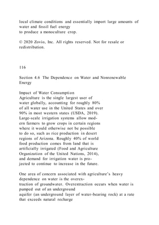 local climate conditions and essentially import large amounts of
water and fossil fuel energy
to produce a monoculture crop.
© 2020 Zovio, Inc. All rights reserved. Not for resale or
redistribution.
116
Section 4.6 The Dependence on Water and Nonrenewable
Energy
Impact of Water Consumption
Agriculture is the single largest user of
water globally, accounting for roughly 80%
of all water use in the United States and over
90% in most western states (USDA, 2019).
Large-scale irrigation systems allow mod-
ern farmers to grow crops in certain regions
where it would otherwise not be possible
to do so, such as rice production in desert
regions of Arizona. Roughly 40% of world
food production comes from land that is
artificially irrigated (Food and Agriculture
Organization of the United Nations, 2014),
and demand for irrigation water is pro-
jected to continue to increase in the future.
One area of concern associated with agriculture’s heavy
dependence on water is the overex-
traction of groundwater. Overextraction occurs when water is
pumped out of an underground
aquifer (an underground layer of water-bearing rock) at a rate
that exceeds natural recharge
 