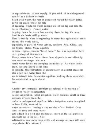 or replenishment of that supply. If you think of an underground
aquifer as a bathtub or basin
filled with water, the rate of extraction would be water going
down the drain, while the rate
of recharge would be water coming out of the tap and into the
basin. Obviously, if more water
is going down the drain than coming from the tap, the water
level in the basin will go down.
That is exactly what is happening in many key agricultural areas
around the world today,
especially in parts of North Africa, southern Asia, China, and
the United States. Many aquifers
in these regions contain “fossil water” that was deposited there
over geological timescales.
Heavy extraction of water from these deposits is not offset by
new water recharge, and as a
result water levels are dropping dramatically. As water levels
drop, the land above it can sink
or subside. Overextraction of groundwater in coastal areas can
also allow salt water from the
sea to intrude into freshwater aquifers, making them unsuitable
for residential or agricultural
uses.
Another environmental problem associated with overuse of
irrigation water in agriculture
is soil salinization. Most irrigation water contains small or trace
amounts of salts from the
rocks in underground aquifers. When irrigation water is applied
to farm fields, some of the
water evaporates, leaving a tiny residue of salt behind. Over
time, as more and more water
gets added to a field and evaporates, more of the salt particles
can build up in the soil. Soil
salinization can lower crop yields and damage or even kill some
crop plants. It’s estimated
 