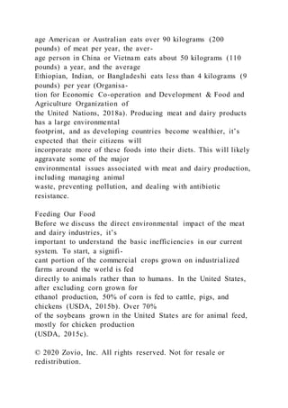age American or Australian eats over 90 kilograms (200
pounds) of meat per year, the aver-
age person in China or Vietnam eats about 50 kilograms (110
pounds) a year, and the average
Ethiopian, Indian, or Bangladeshi eats less than 4 kilograms (9
pounds) per year (Organisa-
tion for Economic Co-operation and Development & Food and
Agriculture Organization of
the United Nations, 2018a). Producing meat and dairy products
has a large environmental
footprint, and as developing countries become wealthier, it’s
expected that their citizens will
incorporate more of these foods into their diets. This will likely
aggravate some of the major
environmental issues associated with meat and dairy production,
including managing animal
waste, preventing pollution, and dealing with antibiotic
resistance.
Feeding Our Food
Before we discuss the direct environmental impact of the meat
and dairy industries, it’s
important to understand the basic inefficiencies in our current
system. To start, a signifi-
cant portion of the commercial crops grown on industrialized
farms around the world is fed
directly to animals rather than to humans. In the United States,
after excluding corn grown for
ethanol production, 50% of corn is fed to cattle, pigs, and
chickens (USDA, 2015b). Over 70%
of the soybeans grown in the United States are for animal feed,
mostly for chicken production
(USDA, 2015c).
© 2020 Zovio, Inc. All rights reserved. Not for resale or
redistribution.
 
