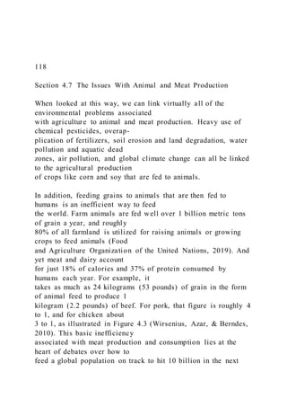 118
Section 4.7 The Issues With Animal and Meat Production
When looked at this way, we can link virtually all of the
environmental problems associated
with agriculture to animal and meat production. Heavy use of
chemical pesticides, overap-
plication of fertilizers, soil erosion and land degradation, water
pollution and aquatic dead
zones, air pollution, and global climate change can all be linked
to the agricultural production
of crops like corn and soy that are fed to animals.
In addition, feeding grains to animals that are then fed to
humans is an inefficient way to feed
the world. Farm animals are fed well over 1 billion metric tons
of grain a year, and roughly
80% of all farmland is utilized for raising animals or growing
crops to feed animals (Food
and Agriculture Organization of the United Nations, 2019). And
yet meat and dairy account
for just 18% of calories and 37% of protein consumed by
humans each year. For example, it
takes as much as 24 kilograms (53 pounds) of grain in the form
of animal feed to produce 1
kilogram (2.2 pounds) of beef. For pork, that figure is roughly 4
to 1, and for chicken about
3 to 1, as illustrated in Figure 4.3 (Wirsenius, Azar, & Berndes,
2010). This basic inefficiency
associated with meat production and consumption lies at the
heart of debates over how to
feed a global population on track to hit 10 billion in the next
 