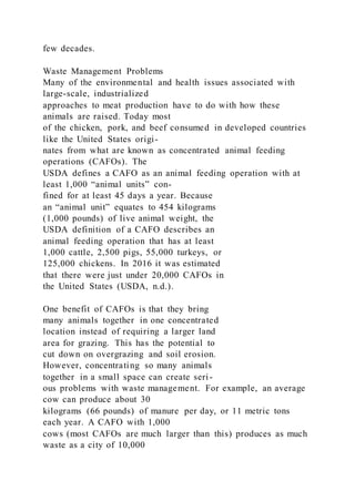 few decades.
Waste Management Problems
Many of the environmental and health issues associated with
large-scale, industrialized
approaches to meat production have to do with how these
animals are raised. Today most
of the chicken, pork, and beef consumed in developed countries
like the United States origi-
nates from what are known as concentrated animal feeding
operations (CAFOs). The
USDA defines a CAFO as an animal feeding operation with at
least 1,000 “animal units” con-
fined for at least 45 days a year. Because
an “animal unit” equates to 454 kilograms
(1,000 pounds) of live animal weight, the
USDA definition of a CAFO describes an
animal feeding operation that has at least
1,000 cattle, 2,500 pigs, 55,000 turkeys, or
125,000 chickens. In 2016 it was estimated
that there were just under 20,000 CAFOs in
the United States (USDA, n.d.).
One benefit of CAFOs is that they bring
many animals together in one concentrated
location instead of requiring a larger land
area for grazing. This has the potential to
cut down on overgrazing and soil erosion.
However, concentrating so many animals
together in a small space can create seri-
ous problems with waste management. For example, an average
cow can produce about 30
kilograms (66 pounds) of manure per day, or 11 metric tons
each year. A CAFO with 1,000
cows (most CAFOs are much larger than this) produces as much
waste as a city of 10,000
 