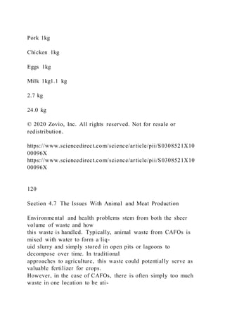 Pork 1kg
Chicken 1kg
Eggs 1kg
Milk 1kg1.1 kg
2.7 kg
24.0 kg
© 2020 Zovio, Inc. All rights reserved. Not for resale or
redistribution.
https://www.sciencedirect.com/science/article/pii/S0308521X10
00096X
https://www.sciencedirect.com/science/article/pii/S0308521X10
00096X
120
Section 4.7 The Issues With Animal and Meat Production
Environmental and health problems stem from both the sheer
volume of waste and how
this waste is handled. Typically, animal waste from CAFOs is
mixed with water to form a liq-
uid slurry and simply stored in open pits or lagoons to
decompose over time. In traditional
approaches to agriculture, this waste could potentially serve as
valuable fertilizer for crops.
However, in the case of CAFOs, there is often simply too much
waste in one location to be uti-
 
