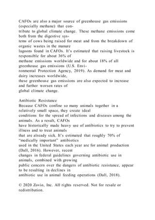 CAFOs are also a major source of greenhouse gas emissions
(especially methane) that con-
tribute to global climate change. These methane emissions come
both from the digestive sys-
tems of cows being raised for meat and from the breakdown of
organic wastes in the manure
lagoons found in CAFOs. It’s estimated that raising livestock is
responsible for about 36% of
methane emissions worldwide and for about 18% of all
greenhouse gas emissions (U.S. Envi-
ronmental Protection Agency, 2019). As demand for meat and
dairy increases worldwide,
these greenhouse gas emissions are also expected to increase
and further worsen rates of
global climate change.
Antibiotic Resistance
Because CAFOs confine so many animals together in a
relatively small space, they create ideal
conditions for the spread of infections and diseases among the
animals. As a result, CAFOs
have historically made heavy use of antibiotics to try to prevent
illness and to treat animals
that are already sick. It’s estimated that roughly 70% of
“medically important” antibiotics
used in the United States each year are for animal production
(Dall, 2016). However, recent
changes in federal guidelines governing antibiotic use in
animals, combined with growing
public concern over the dangers of antibiotic resistance, appear
to be resulting in declines in
antibiotic use in animal feeding operations (Dall, 2018).
© 2020 Zovio, Inc. All rights reserved. Not for resale or
redistribution.
 