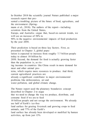 In October 2018 the scientific journal Nature published a major
research report that pre-
sented a troubling picture of the future of food, agriculture, and
the environment (Spring-
mann et al., 2018). The authors of the report—including
scientists from the United States,
Europe, and Australia—argue that, based on current trends, we
will see an increase of 50% to
90% in the negative environmental impacts of food production
by the year 2050.
Their prediction is based on three key factors. First, as
presented in Chapter 3, global popu-
lation is expected to increase from roughly 7.7 billion people
today to almost 10 billion by
2050. Second, the demand for food is actually growing faster
than the population is, as ris-
ing incomes in countries like China result in more demand for
meat and other animal pro-
teins, which require more resources to produce. And third,
current agricultural practices are
already a significant contributor to major environmental
problems like deforestation, air and
water pollution, and global climate change.
The Nature report used the planetary boundaries concept
described in Chapter 2 to argue
that we need to change the way we produce, distribute, and
consume food if we are to feed
10 billion people and not ravage the environment. We already
use half of Earth’s ice-free
land surface for grazing livestock and growing crops to feed
animals, and 77% of the Earth’s
land surface has already been developed or modified by human
activities, up from just 15%
 