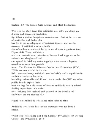 121
Section 4.7 The Issues With Animal and Meat Production
While in the short term this antibiotic use helps cut down on
disease and increases productiv-
ity, it has a serious long-term consequence. Just as the overuse
of pesticides and herbicides
has led to the development of resistant insects and weeds,
overuse of antibiotics results in the
rise of antibiotic-resistant bacteria and disease organisms (see
Figure 4.4). These antibiotic-
resistant bacteria can contaminate human food supplies as the
animals are slaughtered and
can spread to drinking water supplies when manure lagoons
overflow or seep into ground-
water. The Centers for Disease Control and Prevention (CDC,
2018) has now established clear
links between heavy antibiotic use in CAFOs and a rapid rise in
antibiotic-resistant bacteria,
including salmonella and E. coli. As a result, the CDC and other
public health experts have
been calling for a phase-out of routine antibiotic use in animal
feeding operations, while the
meat industry has resisted and pointed to the benefits of
antibiotic use on productivity.
Figure 4.4: Antibiotic resistance from farm to table
Antibiotic resistance has serious repercussions for human
health.
“Antibiotic Resistance and Food Safety,” by Centers for Disease
Control and Prevention, 2018
 