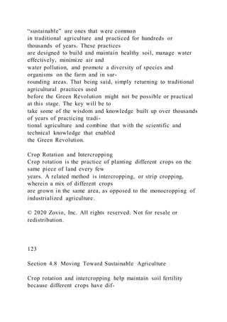 “sustainable” are ones that were common
in traditional agriculture and practiced for hundreds or
thousands of years. These practices
are designed to build and maintain healthy soil, manage water
effectively, minimize air and
water pollution, and promote a diversity of species and
organisms on the farm and in sur-
rounding areas. That being said, simply returning to traditional
agricultural practices used
before the Green Revolution might not be possible or practical
at this stage. The key will be to
take some of the wisdom and knowledge built up over thousands
of years of practicing tradi-
tional agriculture and combine that with the scientific and
technical knowledge that enabled
the Green Revolution.
Crop Rotation and Intercropping
Crop rotation is the practice of planting different crops on the
same piece of land every few
years. A related method is intercropping, or strip cropping,
wherein a mix of different crops
are grown in the same area, as opposed to the monocropping of
industrialized agriculture.
© 2020 Zovio, Inc. All rights reserved. Not for resale or
redistribution.
123
Section 4.8 Moving Toward Sustainable Agriculture
Crop rotation and intercropping help maintain soil fertility
because different crops have dif-
 