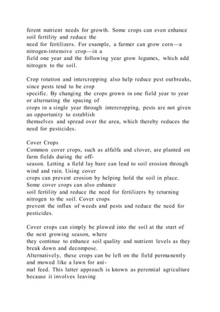 ferent nutrient needs for growth. Some crops can even enhance
soil fertility and reduce the
need for fertilizers. For example, a farmer can grow corn—a
nitrogen-intensive crop—in a
field one year and the following year grow legumes, which add
nitrogen to the soil.
Crop rotation and intercropping also help reduce pest outbreaks,
since pests tend to be crop
specific. By changing the crops grown in one field year to year
or alternating the spacing of
crops in a single year through intercropping, pests are not given
an opportunity to establish
themselves and spread over the area, which thereby reduces the
need for pesticides.
Cover Crops
Common cover crops, such as alfalfa and clover, are planted on
farm fields during the off-
season. Letting a field lay bare can lead to soil erosion through
wind and rain. Using cover
crops can prevent erosion by helping hold the soil in place.
Some cover crops can also enhance
soil fertility and reduce the need for fertilizers by returning
nitrogen to the soil. Cover crops
prevent the influx of weeds and pests and reduce the need for
pesticides.
Cover crops can simply be plowed into the soil at the start of
the next growing season, where
they continue to enhance soil quality and nutrient levels as they
break down and decompose.
Alternatively, these crops can be left on the field permanently
and mowed like a lawn for ani-
mal feed. This latter approach is known as perennial agriculture
because it involves leaving
 