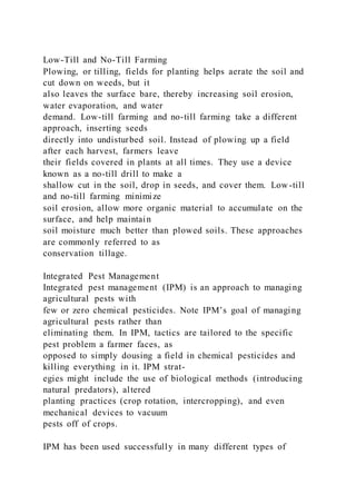 Low-Till and No-Till Farming
Plowing, or tilling, fields for planting helps aerate the soil and
cut down on weeds, but it
also leaves the surface bare, thereby increasing soil erosion,
water evaporation, and water
demand. Low-till farming and no-till farming take a different
approach, inserting seeds
directly into undisturbed soil. Instead of plowing up a field
after each harvest, farmers leave
their fields covered in plants at all times. They use a device
known as a no-till drill to make a
shallow cut in the soil, drop in seeds, and cover them. Low-till
and no-till farming minimize
soil erosion, allow more organic material to accumulate on the
surface, and help maintain
soil moisture much better than plowed soils. These approaches
are commonly referred to as
conservation tillage.
Integrated Pest Management
Integrated pest management (IPM) is an approach to managing
agricultural pests with
few or zero chemical pesticides. Note IPM’s goal of managing
agricultural pests rather than
eliminating them. In IPM, tactics are tailored to the specific
pest problem a farmer faces, as
opposed to simply dousing a field in chemical pesticides and
killing everything in it. IPM strat-
egies might include the use of biological methods (introducing
natural predators), altered
planting practices (crop rotation, intercropping), and even
mechanical devices to vacuum
pests off of crops.
IPM has been used successfully in many different types of
 