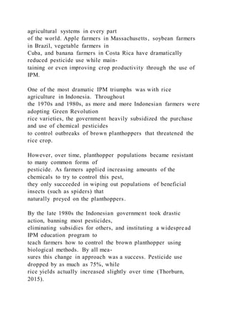 agricultural systems in every part
of the world. Apple farmers in Massachusetts, soybean farmers
in Brazil, vegetable farmers in
Cuba, and banana farmers in Costa Rica have dramatically
reduced pesticide use while main-
taining or even improving crop productivity through the use of
IPM.
One of the most dramatic IPM triumphs was with rice
agriculture in Indonesia. Throughout
the 1970s and 1980s, as more and more Indonesian farmers were
adopting Green Revolution
rice varieties, the government heavily subsidized the purchase
and use of chemical pesticides
to control outbreaks of brown planthoppers that threatened the
rice crop.
However, over time, planthopper populations became resistant
to many common forms of
pesticide. As farmers applied increasing amounts of the
chemicals to try to control this pest,
they only succeeded in wiping out populations of beneficial
insects (such as spiders) that
naturally preyed on the planthoppers.
By the late 1980s the Indonesian government took drastic
action, banning most pesticides,
eliminating subsidies for others, and instituting a widespread
IPM education program to
teach farmers how to control the brown planthopper using
biological methods. By all mea-
sures this change in approach was a success. Pesticide use
dropped by as much as 75%, while
rice yields actually increased slightly over time (Thorburn,
2015).
 