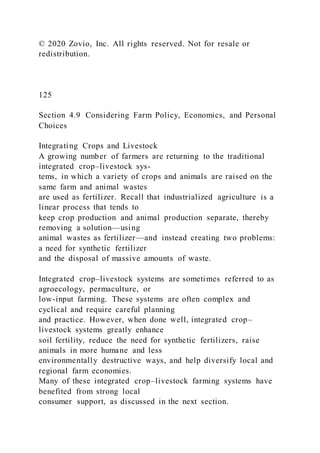 © 2020 Zovio, Inc. All rights reserved. Not for resale or
redistribution.
125
Section 4.9 Considering Farm Policy, Economics, and Personal
Choices
Integrating Crops and Livestock
A growing number of farmers are returning to the traditional
integrated crop–livestock sys-
tems, in which a variety of crops and animals are raised on the
same farm and animal wastes
are used as fertilizer. Recall that industrialized agriculture is a
linear process that tends to
keep crop production and animal production separate, thereby
removing a solution—using
animal wastes as fertilizer—and instead creating two problems:
a need for synthetic fertilizer
and the disposal of massive amounts of waste.
Integrated crop–livestock systems are sometimes referred to as
agroecology, permaculture, or
low-input farming. These systems are often complex and
cyclical and require careful planning
and practice. However, when done well, integrated crop–
livestock systems greatly enhance
soil fertility, reduce the need for synthetic fertilizers, raise
animals in more humane and less
environmentally destructive ways, and help diversify local and
regional farm economies.
Many of these integrated crop–livestock farming systems have
benefited from strong local
consumer support, as discussed in the next section.
 