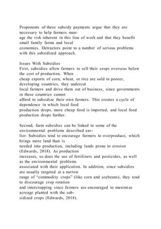 Proponents of these subsidy payments argue that they are
necessary to help farmers man-
age the risk inherent in this line of work and that they benefit
small family farms and local
economies. Detractors point to a number of serious problems
with this subsidized approach.
Issues With Subsidies
First, subsidies allow farmers to sell their crops overseas below
the cost of production. When
cheap exports of corn, wheat, or rice are sold in poorer,
developing countries, they undercut
local farmers and drive them out of business, since governments
in these countries cannot
afford to subsidize their own farmers. This creates a cycle of
dependence in which local food
production drops, more cheap food is imported, and local food
production drops further.
Second, farm subsidies can be linked to some of the
environmental problems described ear-
lier. Subsidies tend to encourage farmers to overproduce, which
brings more land than is
needed into production, including lands prone to erosion
(Edwards, 2018). As production
increases, so does the use of fertilizers and pesticides, as well
as the environmental problems
associated with their application. In addition, since subsidies
are usually targeted at a narrow
range of “commodity crops” (like corn and soybeans), they tend
to discourage crop rotation
and intercropping since farmers are encouraged to maximize
acreage planted with the sub-
sidized crops (Edwards, 2018).
 