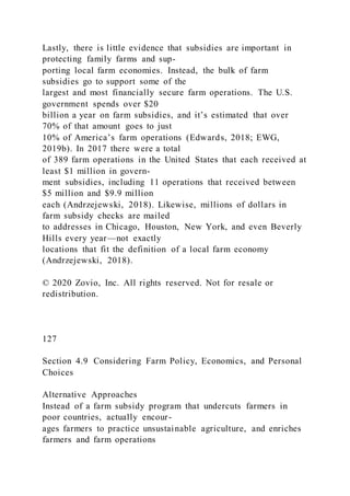 Lastly, there is little evidence that subsidies are important in
protecting family farms and sup-
porting local farm economies. Instead, the bulk of farm
subsidies go to support some of the
largest and most financially secure farm operations. The U.S.
government spends over $20
billion a year on farm subsidies, and it’s estimated that over
70% of that amount goes to just
10% of America’s farm operations (Edwards, 2018; EWG,
2019b). In 2017 there were a total
of 389 farm operations in the United States that each received at
least $1 million in govern-
ment subsidies, including 11 operations that received between
$5 million and $9.9 million
each (Andrzejewski, 2018). Likewise, millions of dollars in
farm subsidy checks are mailed
to addresses in Chicago, Houston, New York, and even Beverly
Hills every year—not exactly
locations that fit the definition of a local farm economy
(Andrzejewski, 2018).
© 2020 Zovio, Inc. All rights reserved. Not for resale or
redistribution.
127
Section 4.9 Considering Farm Policy, Economics, and Personal
Choices
Alternative Approaches
Instead of a farm subsidy program that undercuts farmers in
poor countries, actually encour-
ages farmers to practice unsustainable agriculture, and enriches
farmers and farm operations
 