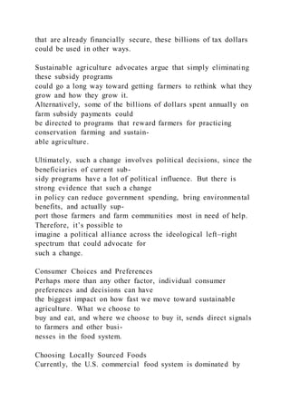 that are already financially secure, these billions of tax dollars
could be used in other ways.
Sustainable agriculture advocates argue that simply eliminating
these subsidy programs
could go a long way toward getting farmers to rethink what they
grow and how they grow it.
Alternatively, some of the billions of dollars spent annually on
farm subsidy payments could
be directed to programs that reward farmers for practicing
conservation farming and sustain-
able agriculture.
Ultimately, such a change involves political decisions, since the
beneficiaries of current sub-
sidy programs have a lot of political influence. But there is
strong evidence that such a change
in policy can reduce government spending, bring environmental
benefits, and actually sup-
port those farmers and farm communities most in need of help.
Therefore, it’s possible to
imagine a political alliance across the ideological left–right
spectrum that could advocate for
such a change.
Consumer Choices and Preferences
Perhaps more than any other factor, individual consumer
preferences and decisions can have
the biggest impact on how fast we move toward sustainable
agriculture. What we choose to
buy and eat, and where we choose to buy it, sends direct signals
to farmers and other busi-
nesses in the food system.
Choosing Locally Sourced Foods
Currently, the U.S. commercial food system is dominated by
 