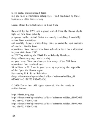 large-scale, industrialized farm-
ing and food distribution enterprises. Food produced by these
businesses often travels long
Learn More: Farm Subsidies in Your State
Research by the EWG and a group called Open the Books sheds
light on how farm subsidy
programs in the United States are mostly enriching financially
secure farm operations
and wealthy farmers while doing little to assist the vast majority
of smaller, family farm
operations. You can see how farm subsidies have been allocated
in your state from 1995
to 2017 by visiting the EWG Farm Subsidy Database
(https://farm.ewg.org) and clicking
on your state. You can also see how many of the 389 farm
operations that received over
$1 million in 2017 are in your state by exploring the appendix
of the Open the Books report
Harvesting U.S. Farm Subsidies
(https://issuu.com/openthebooks/docs/usfarmsubsidies_08
072018?e=31597235/63670406).
© 2020 Zovio, Inc. All rights reserved. Not for resale or
redistribution.
https://farm.ewg.org
https://issuu.com/openthebooks/docs/usfarmsubsidies_08072018
?e=31597235/63670406
https://issuu.com/openthebooks/docs/usfarmsubsidies_08072018
?e=31597235/63670406
128
 