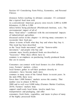 Section 4.9 Considering Farm Policy, Economics, and Personal
Choices
distances before reaching its ultimate consumer. It’s estimated
that a typical food item sold
in a conventional American grocery store travels 2,400 to 4,000
kilometers (1,500 to 2,500
miles) before being purchased (Worldwatch Institute, n.d.). The
environmental impact of all of
those “food miles”—combined with the environmental impacts
of industrialized agriculture
discussed earlier in this chapter—is driving many consumers to
reconsider their food pur-
chases in terms of both what they buy and where they buy it.
This trend has been described
as the “local foods movement” and the “farm-to-table
movement,” and people who buy and
consume more locally produced foods are described as
“locavores.” What these efforts have in
common is an emphasis on purchasing locally produced foods
that are in season.
Consumers can connect with local farmers in a few different
ways. Farmers’ markets—where
local farmers gather to sell their products directly to
consumers—have become much more
common in many areas of the United States in recent years. In
the mid-1990s there were
fewer than 1,800 farmers’ markets across the country. That
number rose to almost 4,700 by
2008 and to well over 8,000 today (Farmers Market Coalition,
2019). Farmers’ markets help
support small-scale local farms, involve much less
transportation and packaging, and offer
consumers fresh fruits, vegetables, and meats in place of many
of the highly processed foods
 